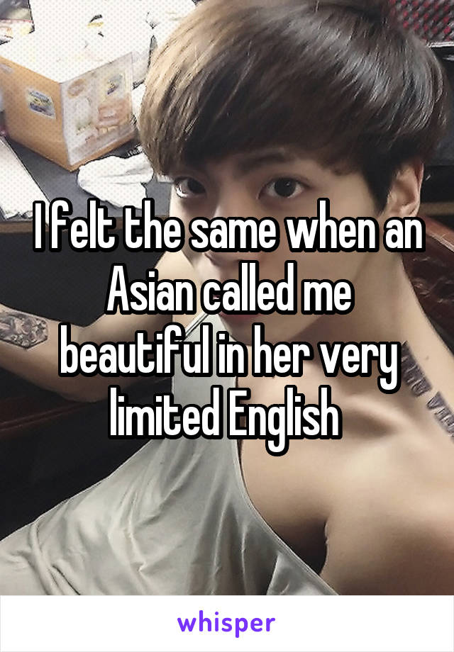 I felt the same when an Asian called me beautiful in her very limited English 