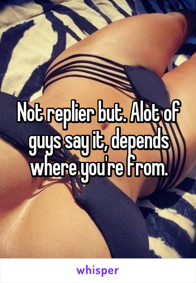 Not replier but. Alot of guys say it, depends where you're from.