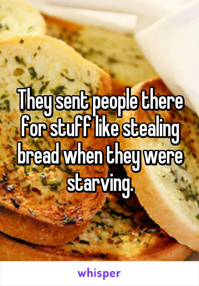 They sent people there for stuff like stealing bread when they were starving.