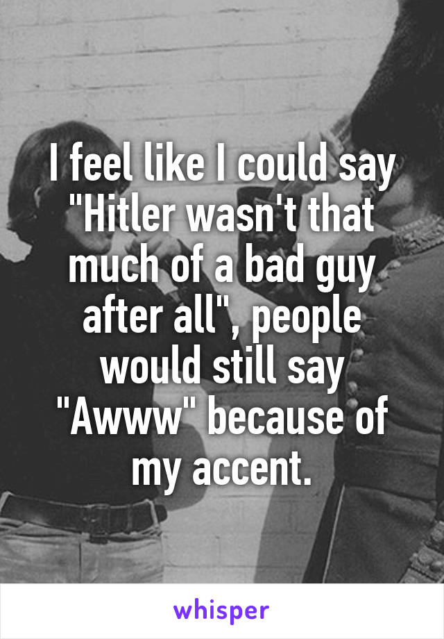 I feel like I could say "Hitler wasn't that much of a bad guy after all", people would still say "Awww" because of my accent.