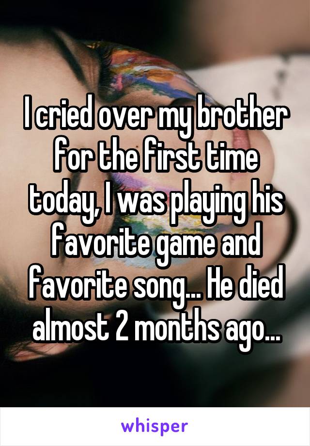 I cried over my brother for the first time today, I was playing his favorite game and favorite song... He died almost 2 months ago...