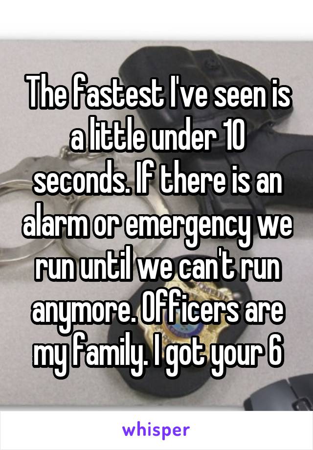 The fastest I've seen is a little under 10 seconds. If there is an alarm or emergency we run until we can't run anymore. Officers are my family. I got your 6