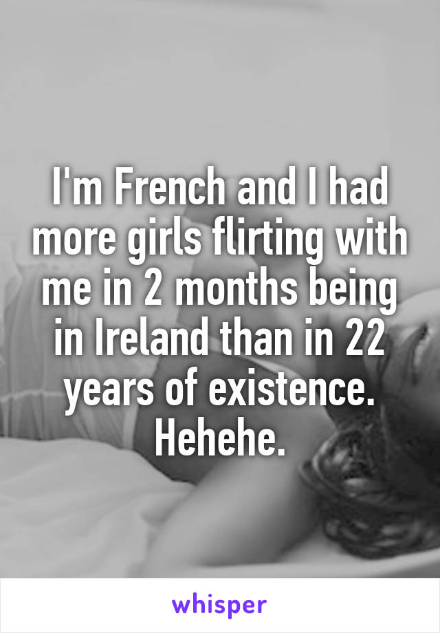 I'm French and I had more girls flirting with me in 2 months being in Ireland than in 22 years of existence.
Hehehe.