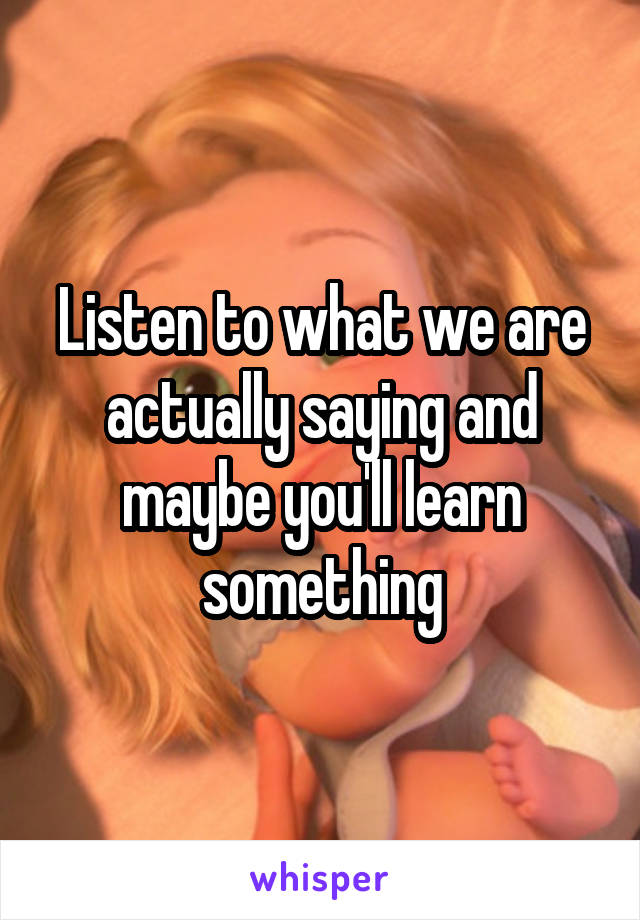 Listen to what we are actually saying and maybe you'll learn something