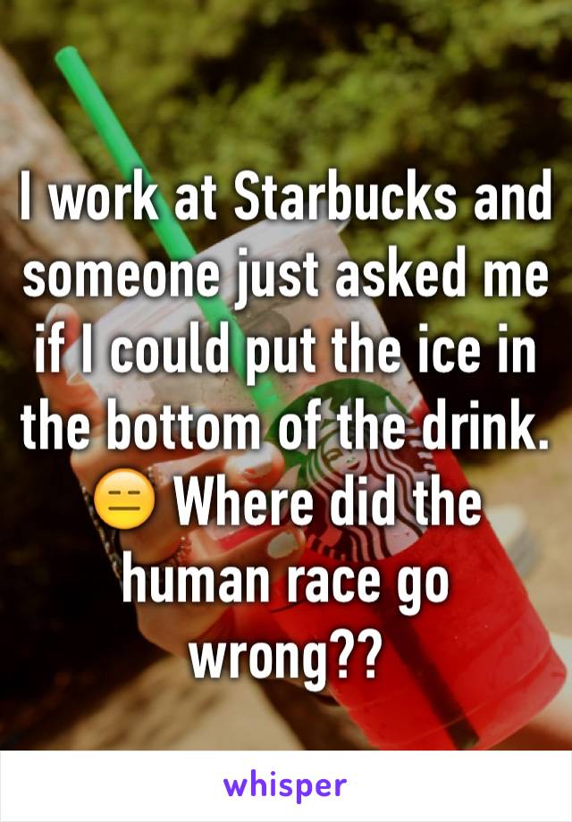 I work at Starbucks and someone just asked me if I could put the ice in the bottom of the drink. 😑 Where did the human race go wrong??