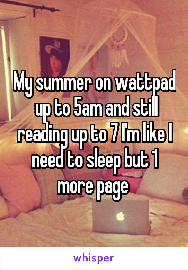 My summer on wattpad  up to 5am and still reading up to 7 I'm like I need to sleep but 1 more page 