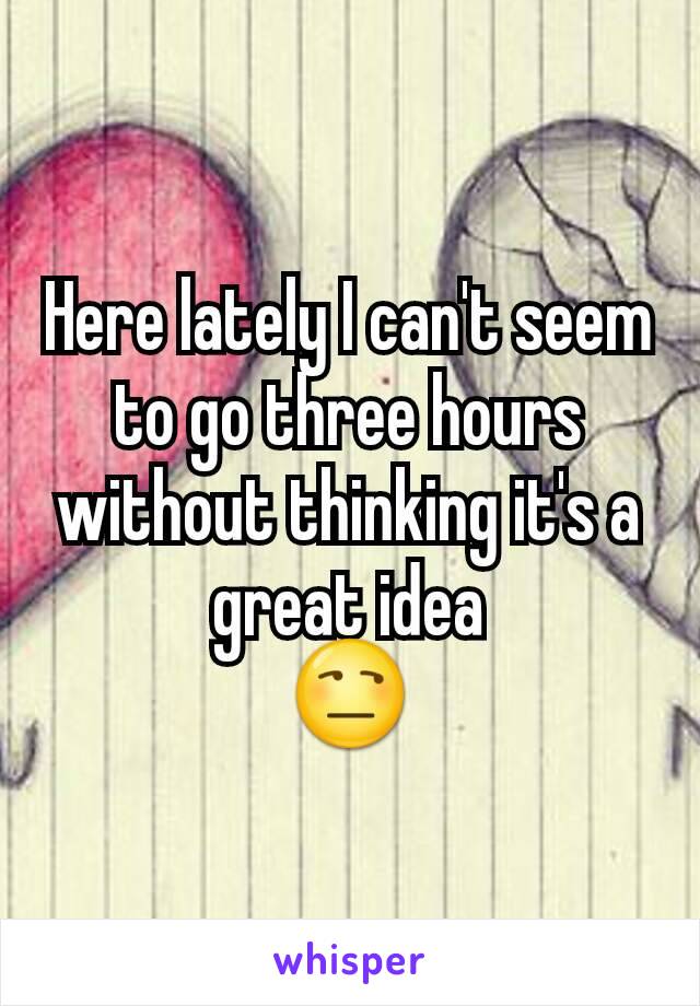 Here lately I can't seem to go three hours without thinking it's a great idea
😒