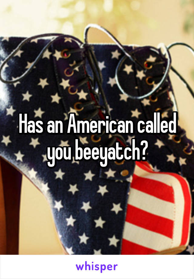 Has an American called you beeyatch?