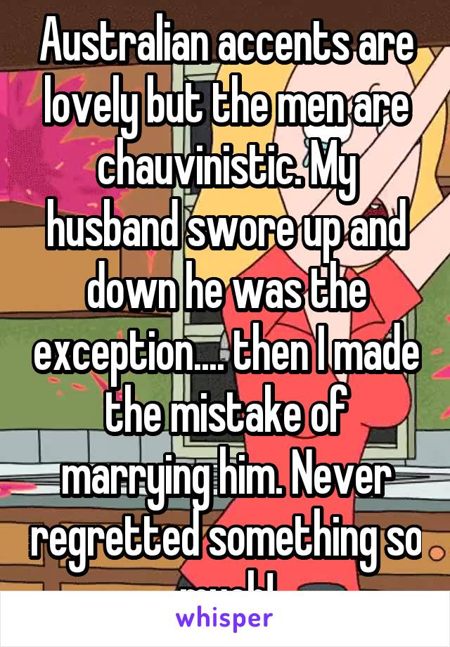 Australian accents are lovely but the men are chauvinistic. My husband swore up and down he was the exception.... then I made the mistake of marrying him. Never regretted something so much!