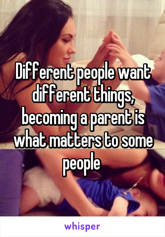 Different people want different things, becoming a parent is what matters to some people 