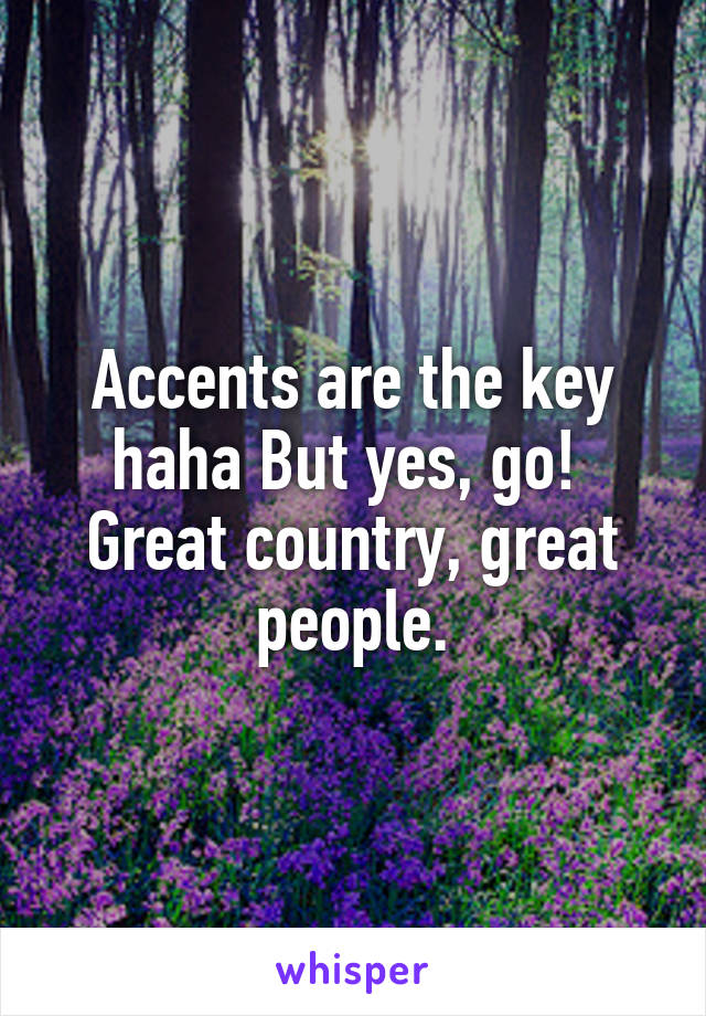 Accents are the key haha But yes, go! 
Great country, great people.