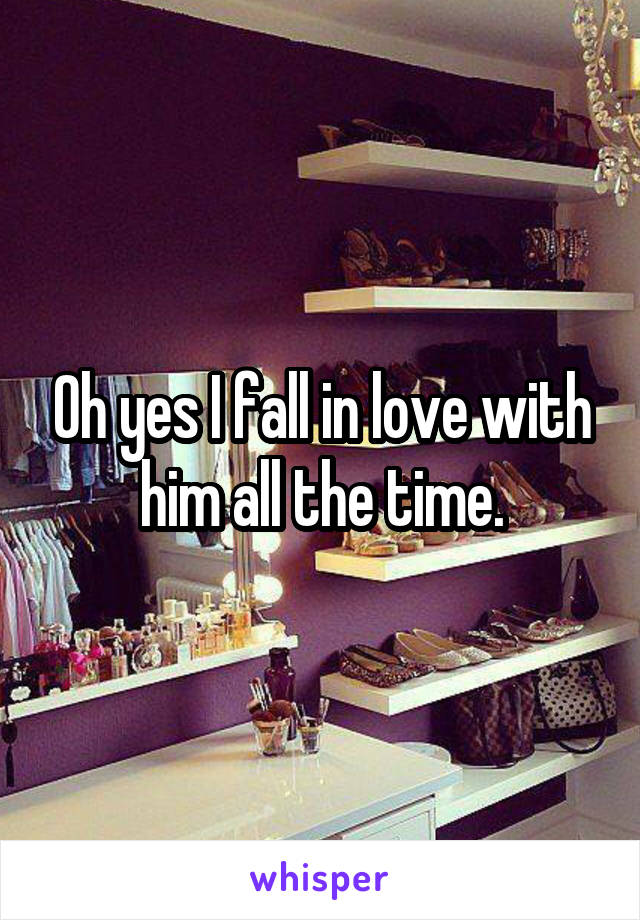 Oh yes I fall in love with him all the time.