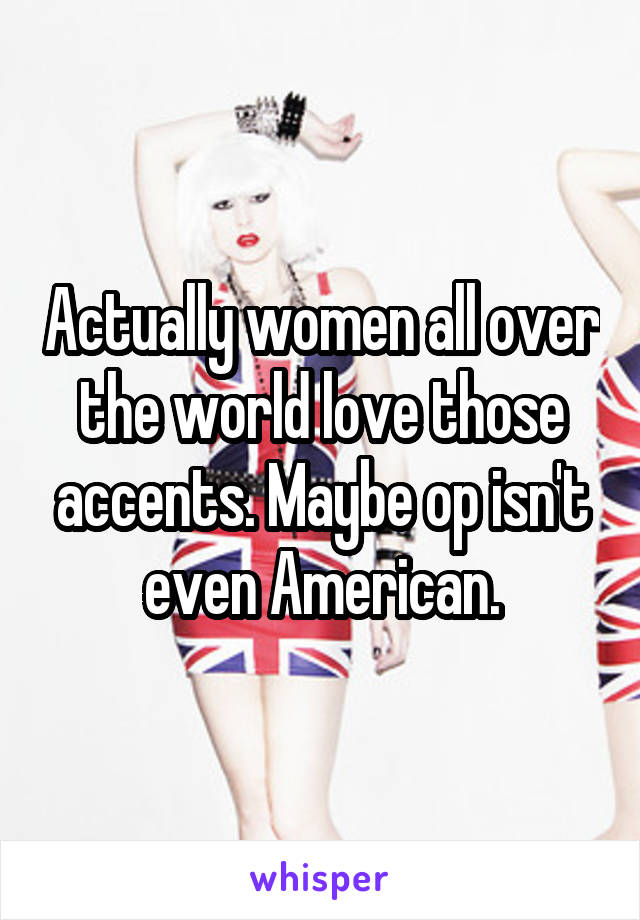 Actually women all over the world love those accents. Maybe op isn't even American.