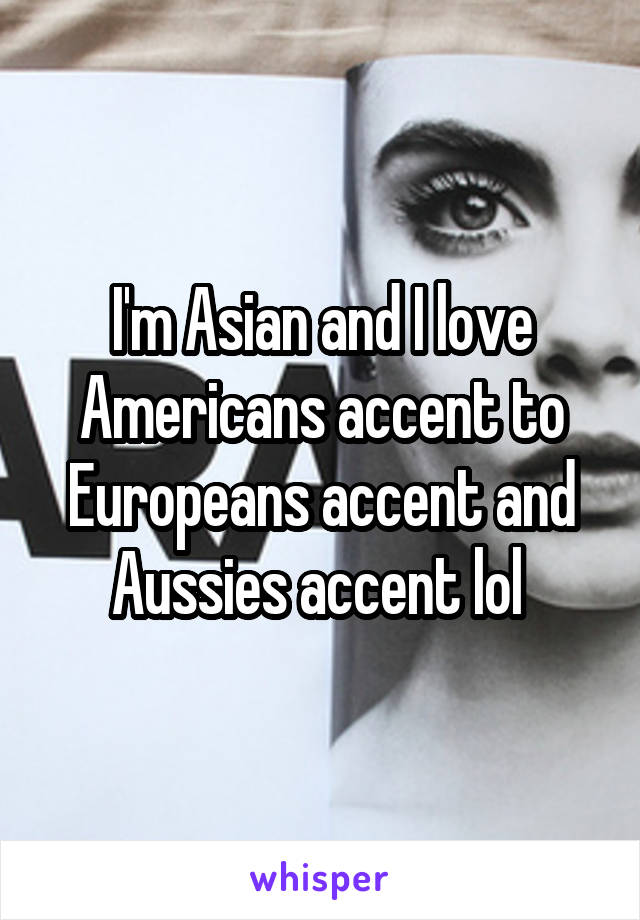I'm Asian and I love Americans accent to Europeans accent and Aussies accent lol 