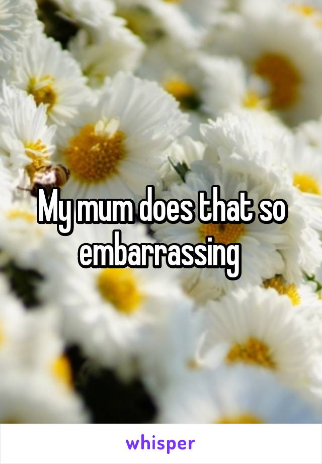 My mum does that so embarrassing 