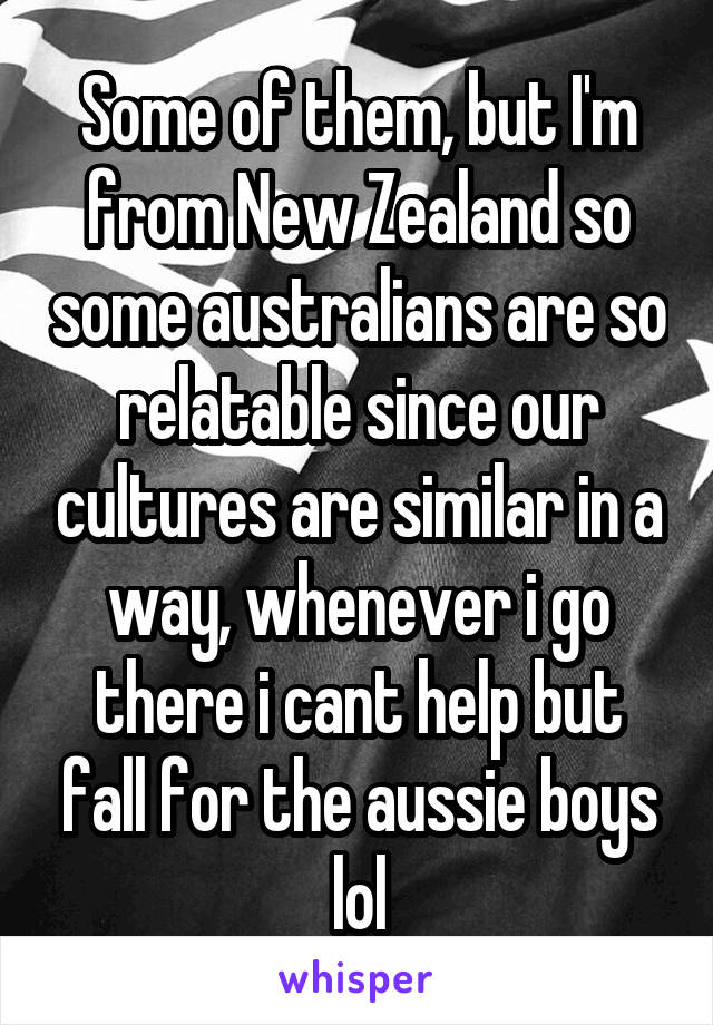 Some of them, but I'm from New Zealand so some australians are so relatable since our cultures are similar in a way, whenever i go there i cant help but fall for the aussie boys lol