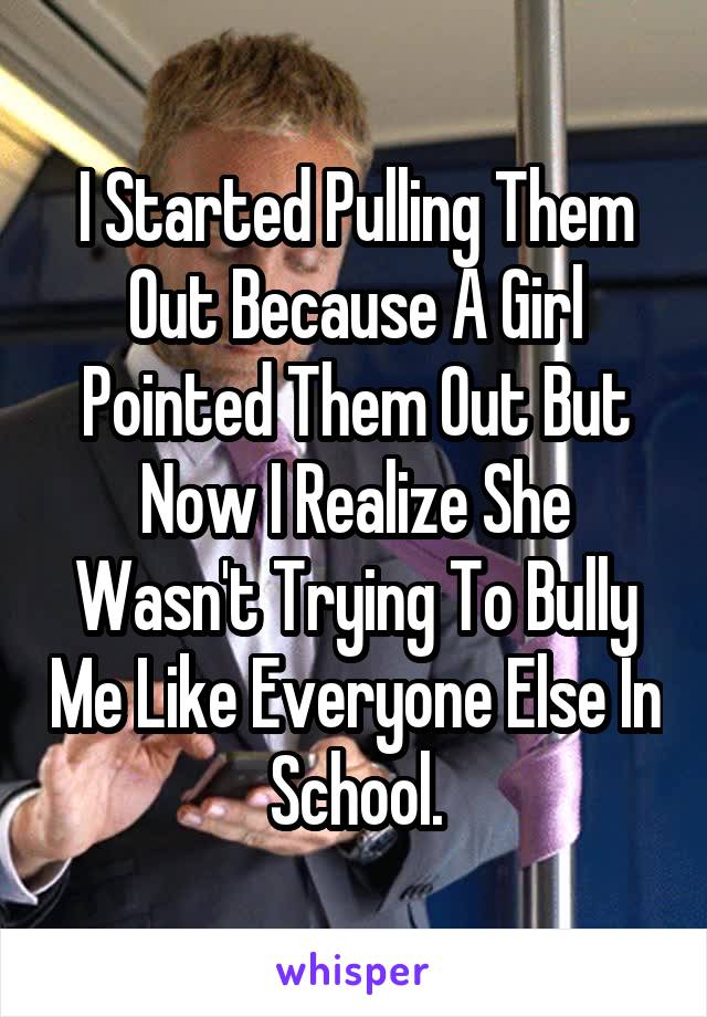 I Started Pulling Them Out Because A Girl Pointed Them Out But Now I Realize She Wasn't Trying To Bully Me Like Everyone Else In School.