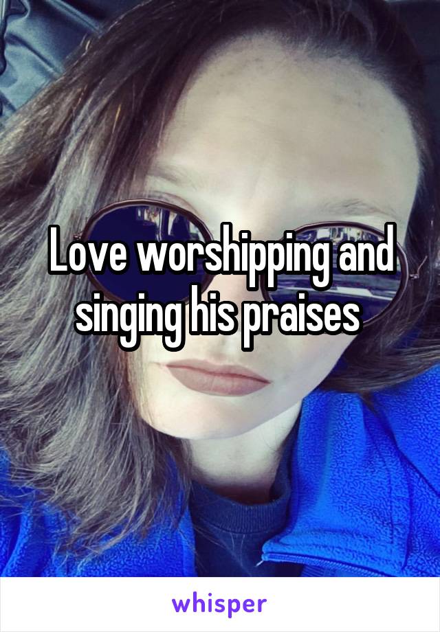 Love worshipping and singing his praises 
