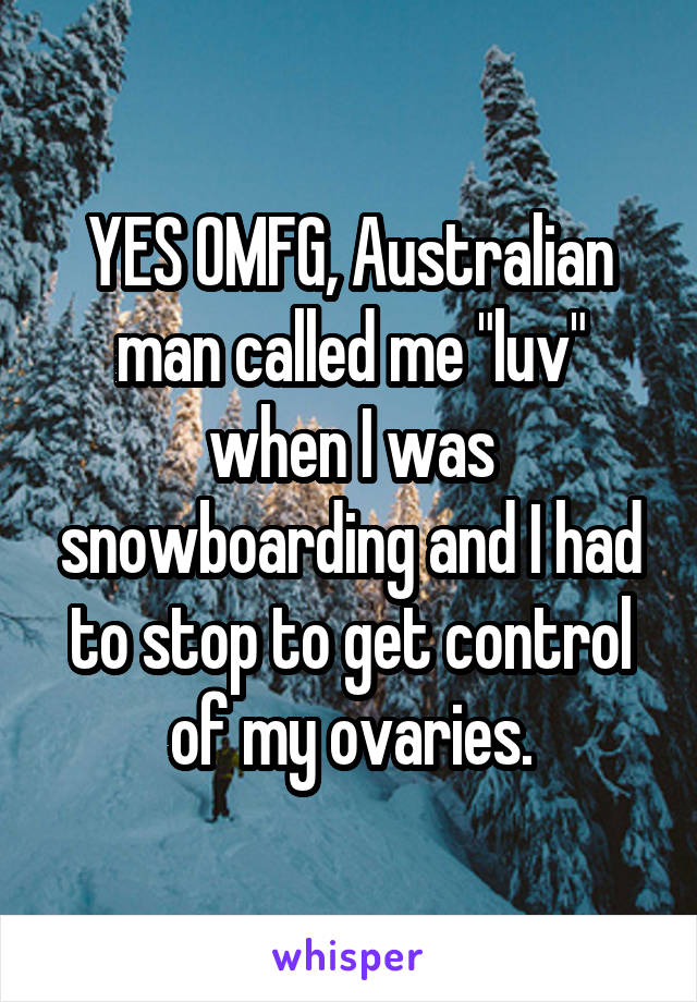 YES OMFG, Australian man called me "luv" when I was snowboarding and I had to stop to get control of my ovaries.