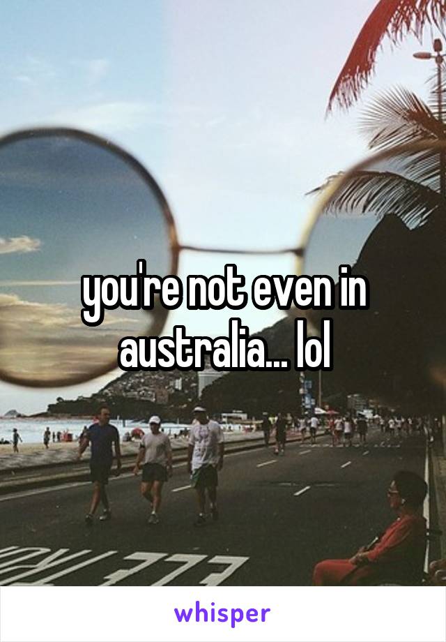 you're not even in australia... lol