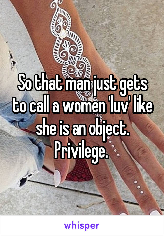 So that man just gets to call a women 'luv' like she is an object. Privilege. 