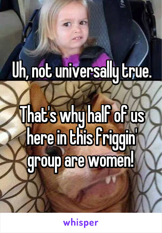 Uh, not universally true.

That's why half of us here in this friggin' group are women! 