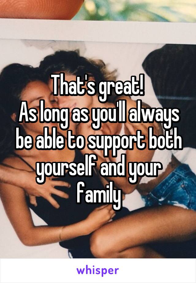That's great! 
As long as you'll always be able to support both yourself and your family