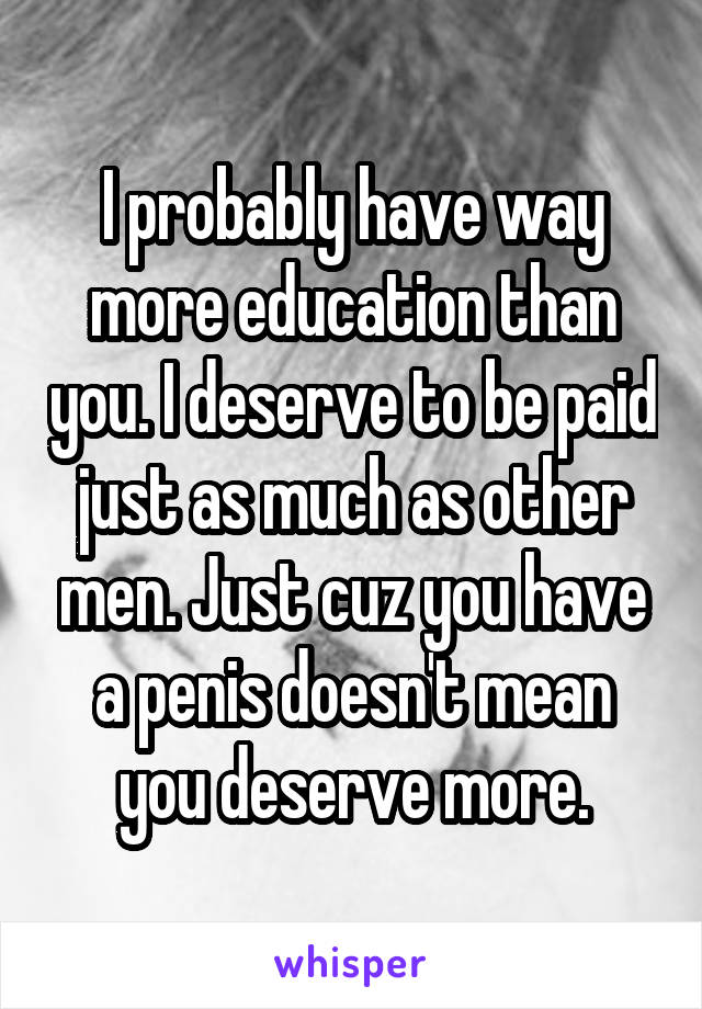 I probably have way more education than you. I deserve to be paid just as much as other men. Just cuz you have a penis doesn't mean you deserve more.