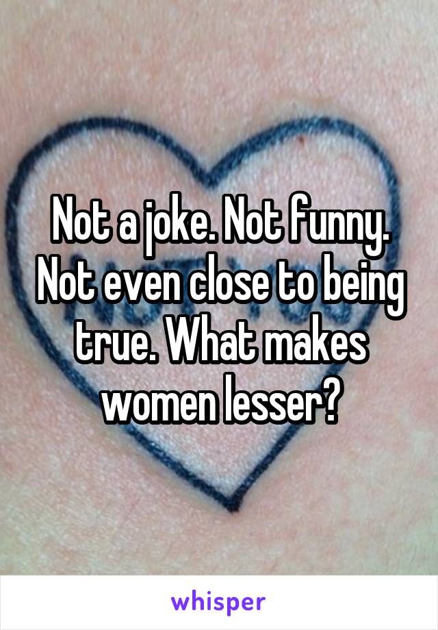 Not a joke. Not funny. Not even close to being true. What makes women lesser?