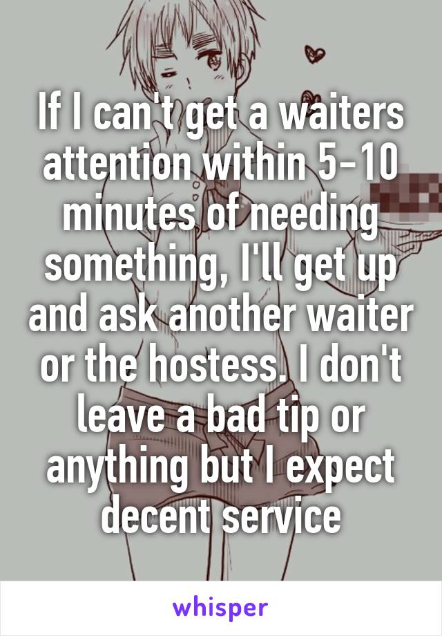 If I can't get a waiters attention within 5-10 minutes of needing something, I'll get up and ask another waiter or the hostess. I don't leave a bad tip or anything but I expect decent service