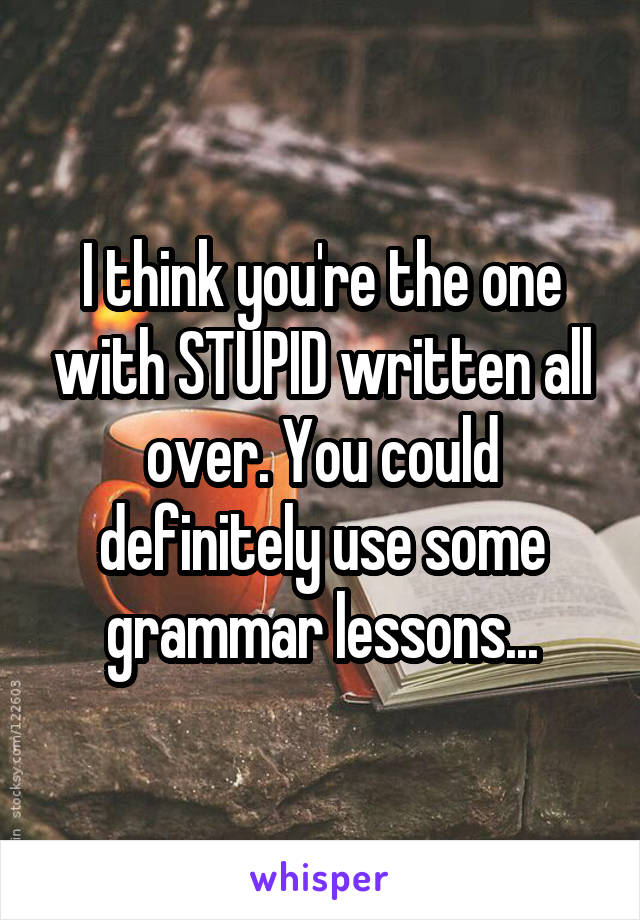 I think you're the one with STUPID written all over. You could definitely use some grammar lessons...