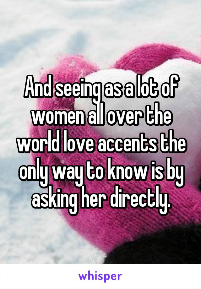 And seeing as a lot of women all over the world love accents the only way to know is by asking her directly.