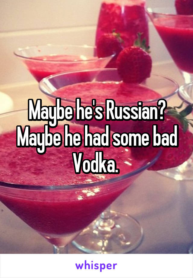 Maybe he's Russian? Maybe he had some bad Vodka. 