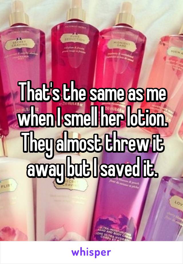 That's the same as me when I smell her lotion. They almost threw it away but I saved it.