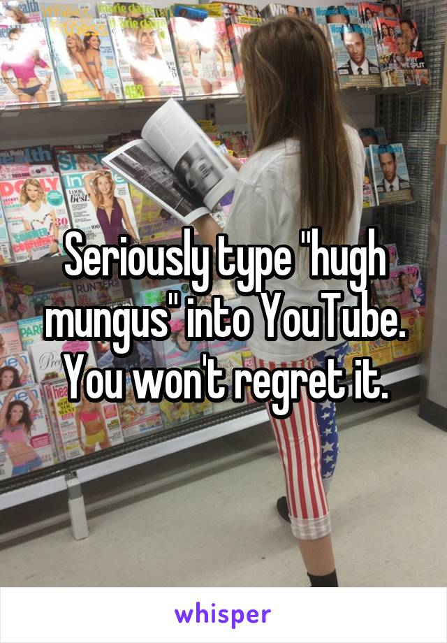 Seriously type "hugh mungus" into YouTube. You won't regret it.