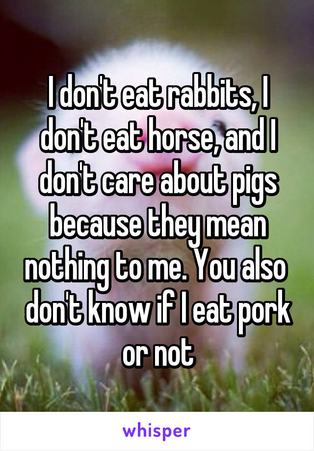 I don't eat rabbits, I don't eat horse, and I don't care about pigs because they mean nothing to me. You also  don't know if I eat pork or not
