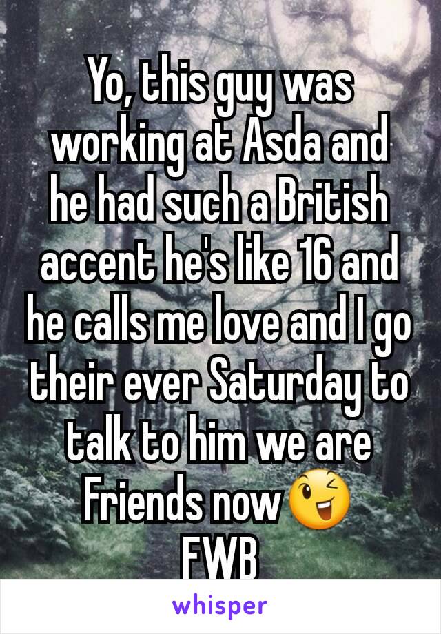 Yo, this guy was working at Asda and he had such a British accent he's like 16 and he calls me love and I go their ever Saturday to talk to him we are Friends now😉
FWB