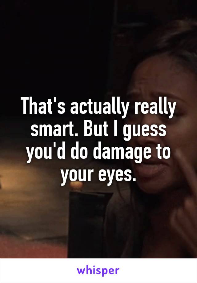 That's actually really smart. But I guess you'd do damage to your eyes.