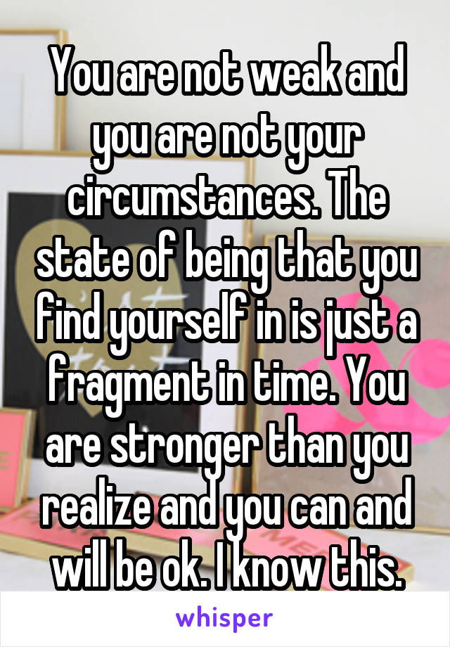 You are not weak and you are not your circumstances. The state of being that you find yourself in is just a fragment in time. You are stronger than you realize and you can and will be ok. I know this.