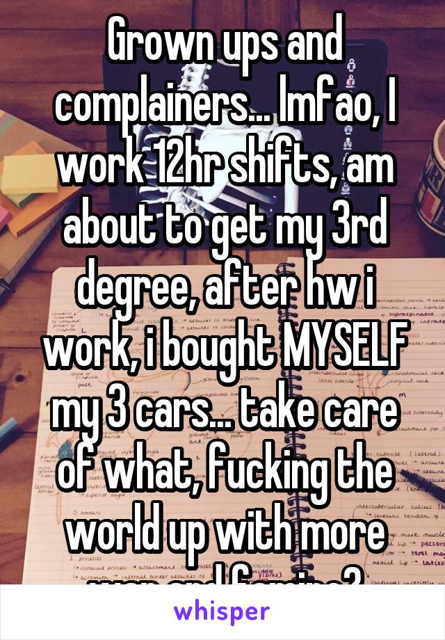 Grown ups and complainers... lmfao, I work 12hr shifts, am about to get my 3rd degree, after hw i work, i bought MYSELF my 3 cars... take care of what, fucking the world up with more war and famine?