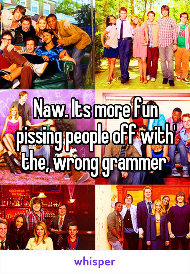 Naw. Its more fun pissing people off with' the, wrong grammer 