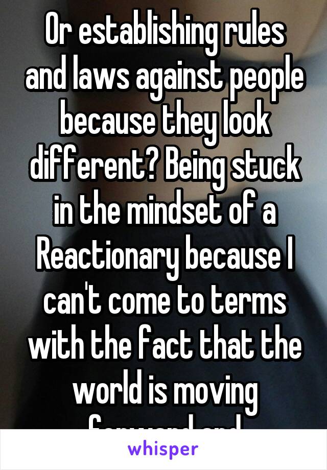 Or establishing rules and laws against people because they look different? Being stuck in the mindset of a Reactionary because I can't come to terms with the fact that the world is moving forward and