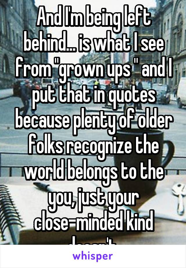 And I'm being left behind... is what I see from "grown ups " and I put that in quotes because plenty of older folks recognize the world belongs to the you, just your close-minded kind doesn't 