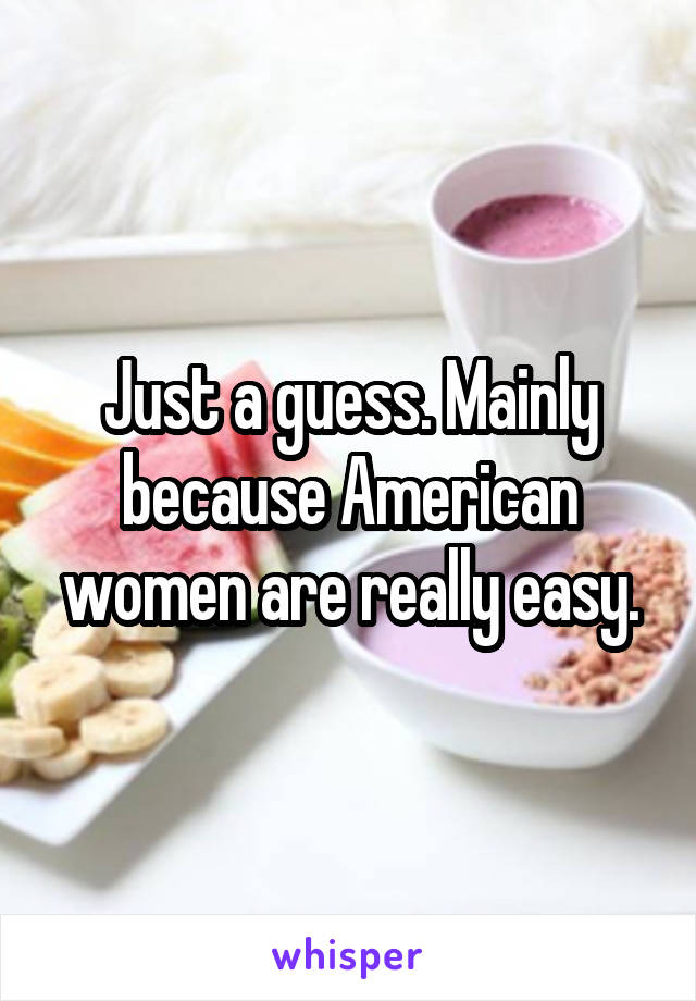 Just a guess. Mainly because American women are really easy.