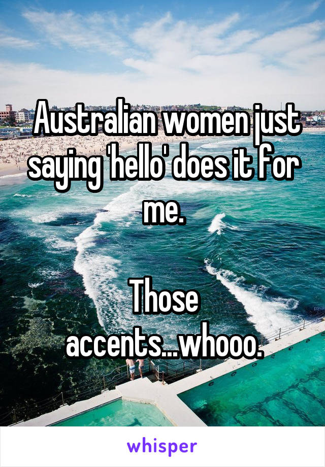  Australian women just saying 'hello' does it for me.

Those accents...whooo.