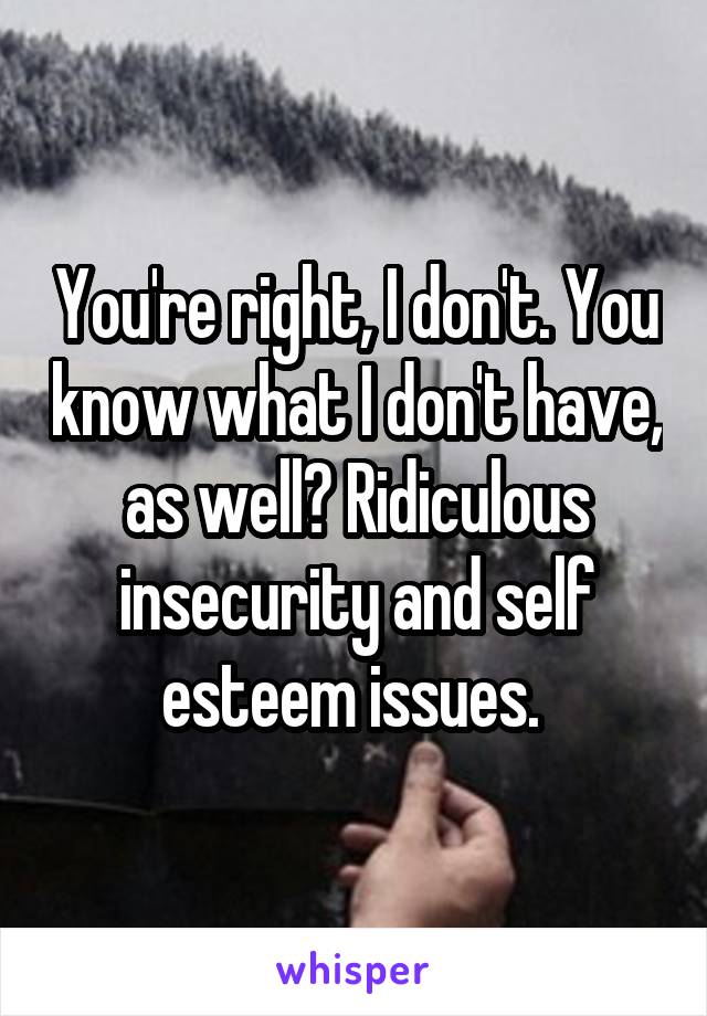 You're right, I don't. You know what I don't have, as well? Ridiculous insecurity and self esteem issues. 