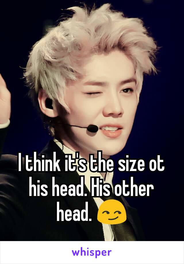 I think it's the size ot his head. His other head. 😏