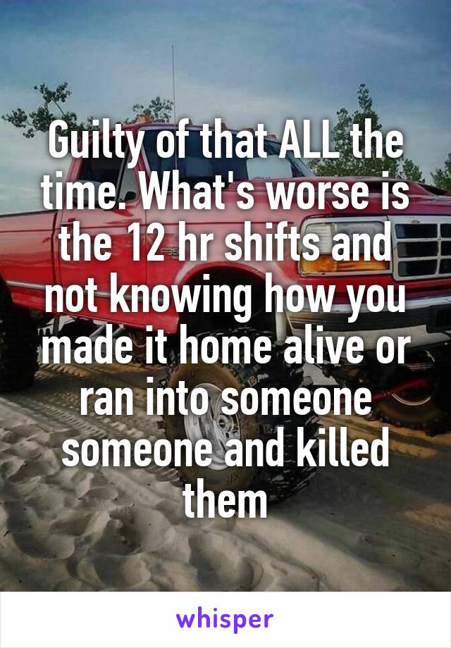 Guilty of that ALL the time. What's worse is the 12 hr shifts and not knowing how you made it home alive or ran into someone someone and killed them