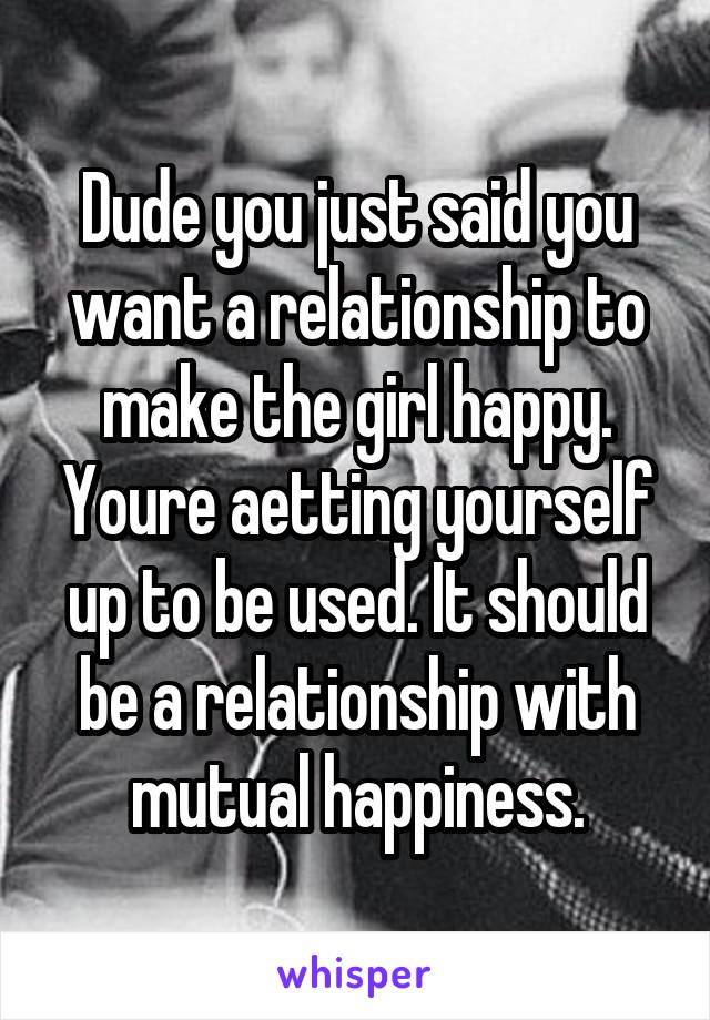 Dude you just said you want a relationship to make the girl happy. Youre aetting yourself up to be used. It should be a relationship with mutual happiness.