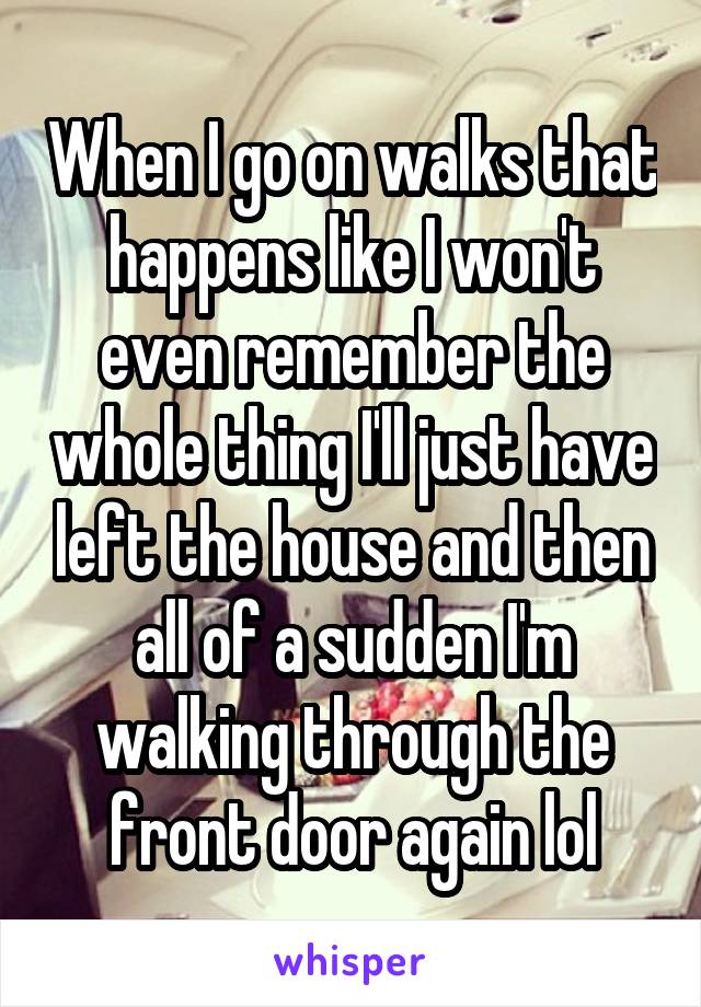 When I go on walks that happens like I won't even remember the whole thing I'll just have left the house and then all of a sudden I'm walking through the front door again lol